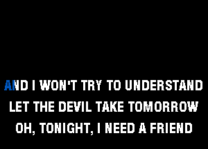 AND I WON'T TRY TO UNDERSTAND
LET THE DEVIL TAKE TOMORROW
0H, TONIGHT, I NEED A FRIEND