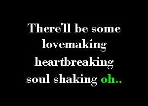 There'll be some
lovemaking

heartbreaking
soul shaking 011..