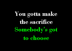 You gotta make
the sacrifice

Somebody's got

to choose