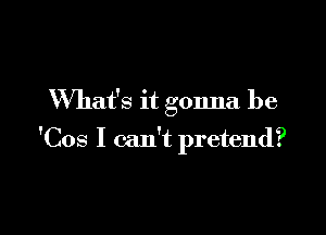 What's it gonna be

'Cos I can't pretend?