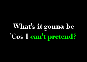 What's it gonna be

'Cos I can't pretend?