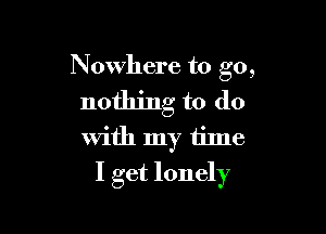 Nowhere to go,

nothing to do

With my time
I get lonely