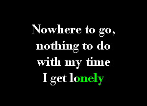 Nowhere to go,

nothing to do

With my time
I get lonely