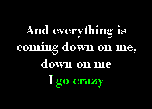 And everything is
coming down 011 me,
down 011 me
I go crazy