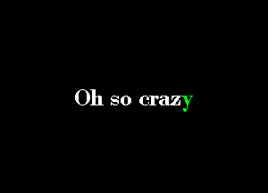 Oh so crazy