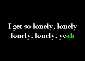 I get so lonely, lonely

lonely, lonely, yeah