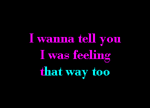 I wanna tell you

I was feeling
that way too