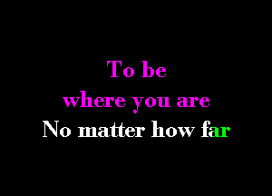 To be

where you are
No matter how far