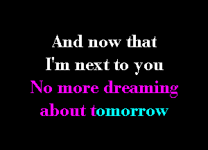 And now that

I'm next to you
No more dreaming
about tomorrow