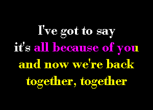 I've got to say
it's all because of you
and now we're back
together, together