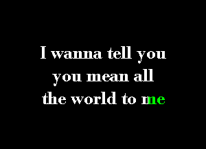 I wanna tell you

you mean all
the world to me