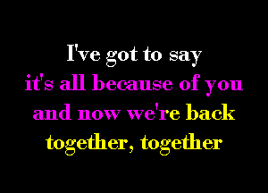 I've got to say
it's all because of you
and now we're back
together, together