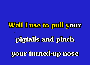 Well I use to pull your

pigtails and pinch

your tumed-up nose