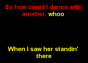 So how could I dance with
another, whoo

When I saw her standin'
there