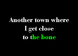 Another town where

I get close
to the bone