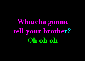 VVhatcha gonna

tell your brother?
Oh oh oh