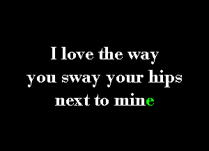 I love the way

you sway your hips

next to mine