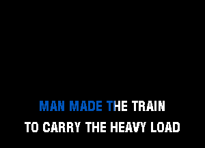 MAN MADE THE TRAIN
TO CARRY THE HEAVY LOAD