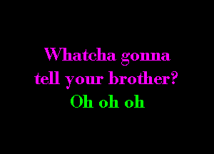 VVhatcha gonna

tell your brother?
Oh oh oh