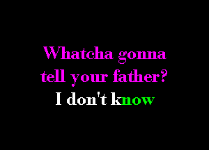 VVhatcha gonna

tell your father?
I don't know