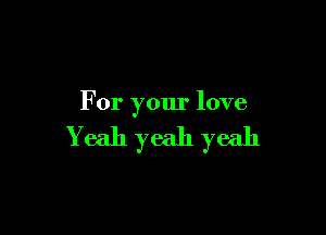 For your love

Yeah yeah yeah