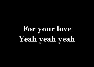 For your love

Yeah yeah yeah