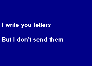 I write you letters

But I don't send them