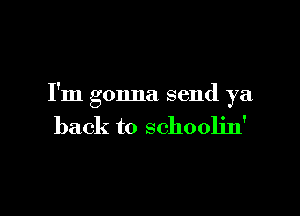 I'm gonna send ya

back to schoolin'