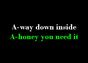 A-xvay down inside

A- honey you need it