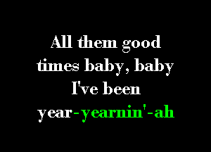 All them good
tines baby, baby

I've been

year-yearnin'-ah

g