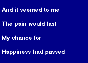And it seemed to me
The pain would last

My chance for

Happiness had passed