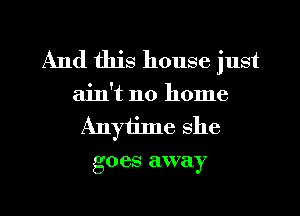 And this house just

ain't no home
Anytime she
goes away

g