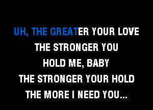 UH, THE GREATER YOUR LOVE
THE STRONGER YOU
HOLD ME, BABY
THE STRONGER YOUR HOLD
THE MORE I NEED YOU...