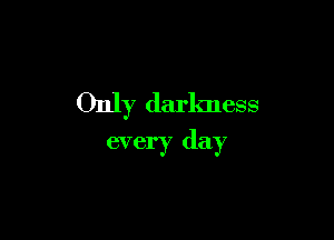 Only darkness

every day