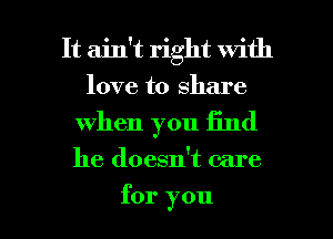 It ain't right with
love to share

when you Iind

he doesn't care

for you I