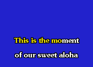 This is the moment

of our sweet aloha