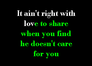 It ain't right with
love to share

when you Iind

he doesn't care

for you I