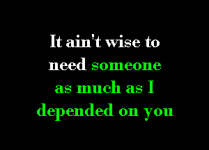 It ain't wise to
need someone
as much as I

depended on you

Q