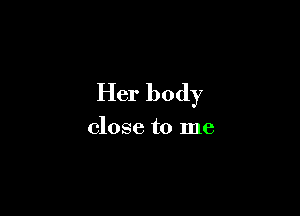 Her body

close to me