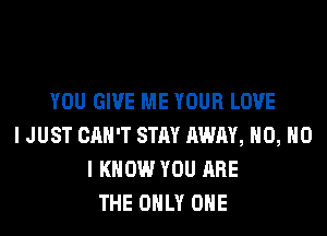 YOU GIVE ME YOUR LOVE
I JUST CAN'T STAY AWAY, H0, NO
I KNOW YOU ARE
THE ONLY ONE