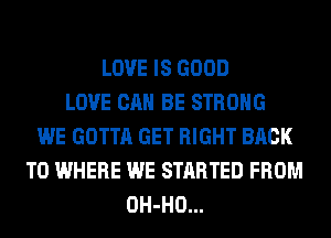 LOVE IS GOOD
LOVE CAN BE STRONG
WE GOTTA GET RIGHT BACK
TO WHERE WE STARTED FROM
OH-HO...