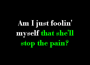 Am I just foolin'
myself that she'll
stop the pain?

g