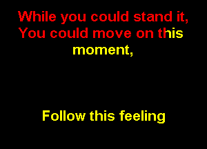 While you could stand it,
You could move on this
moment,

Follow this feeling