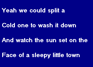 Yeah we could split a

Cold one to wash it down
And watch the sun set on the

Face of a sleepy little town