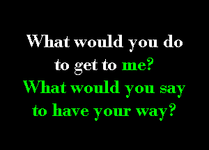 What would you do

to get to me?
What would you say

to have your way?