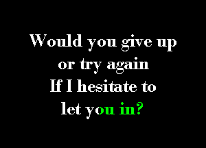 W ould you give up

or try again
If I hesitate to
let you in?