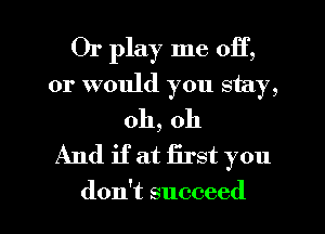 Or play me 011',
or would you stay,
oh, oh
And if at first you

don't succeed I