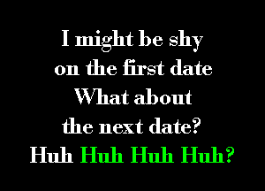 I might be shy
0n the iirst date
What about
the next date?
Huh Huh Huh Huh?