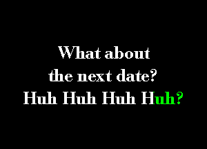 What about
the next date?
Huh Huh Huh Huh?