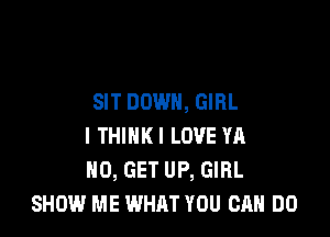 SIT DOWN, GIRL

I THINK! LOVE YA
N0, GET UP, GIRL
SHOW ME WHAT YOU CAN DO